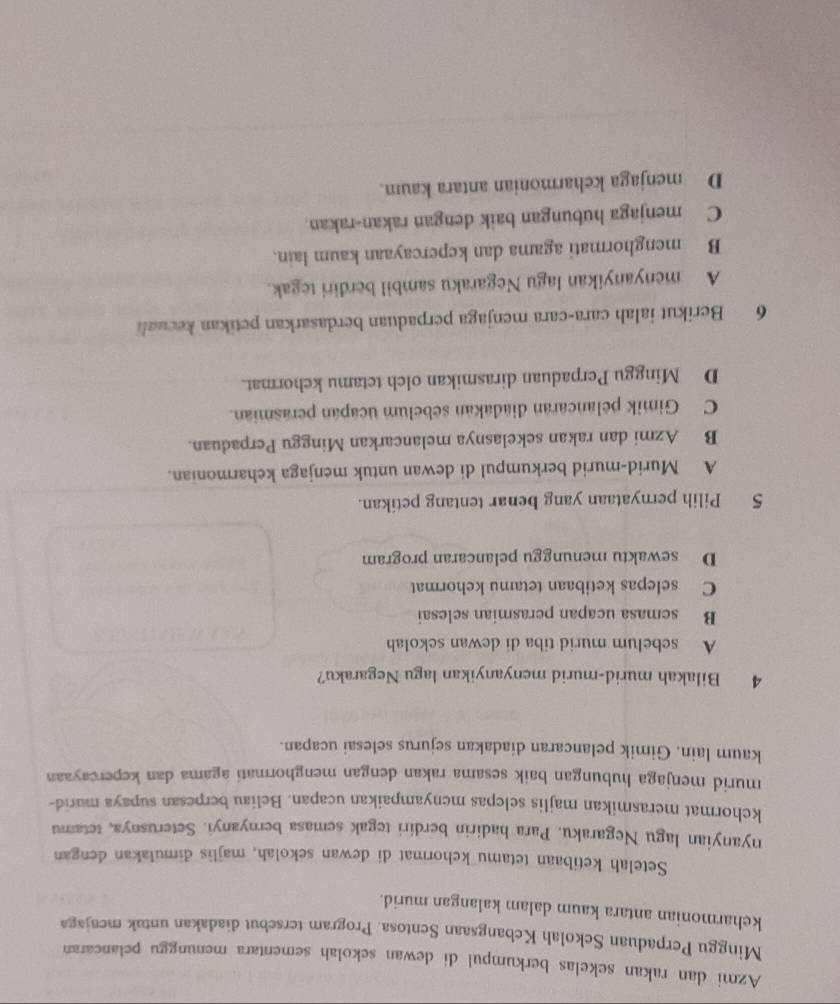 Azmi dan rakan sekelas berkumpul di dewan sekolah sementara menunggu pelancaran
Minggu Perpaduan Sekolah Kebangsaan Sentosa. Program tersebut diadakan untak menjaga
keharmonian antara kaum dalam kalangan murid.
Setelah ketibaan tetamu kehormat di dewan sekolah, majlis dimulakan dengan
nyanyian lagu Negaraku. Para hadirin berdíri tegak semasa bernyanyi. Seterusnya, tetamu
kehormat merasmikan majlis selepas menyampaikan ucapan. Beliau berpesan supaya murid-
murid menjaga hubungan baik sesama rakan dengan menghormati agama dan kepercayaan
kaum lain. Gimik pelancaran diadakan sejurus selesai ucapan.
4 Bilakah murid-murid menyanyikan lagu Negaraku?
A sebelum murid tiba di dewan sekolah
B semasa ucapan perasmian selesai
C selepas ketibaan tetamu kehormat
D sewaktu menunggu pelancaran program
5 Pilih pernyataan yang benar tentang petikan.
A Murid-murid berkumpul di dewan untuk menjaga keharmonian.
B Azmi dan rakan sekelasnya melancarkan Minggu Perpaduan.
C Gimik pelancaran diadakan sebelum ucapan perasmian.
D Minggu Perpaduan dirasmikan olch tetamu kchormat.
6 Berikut ialah cara-cara menjaga perpaduan berdasarkan petikan kecuali
A menyanyikan lagu Negaraku sambil berdiri tegak.
B menghormati agama dan kepercayaan kaum lain.
C menjaga hubungan baik dengan rakan-rakan.
D menjaga keharmonian antara kaum.