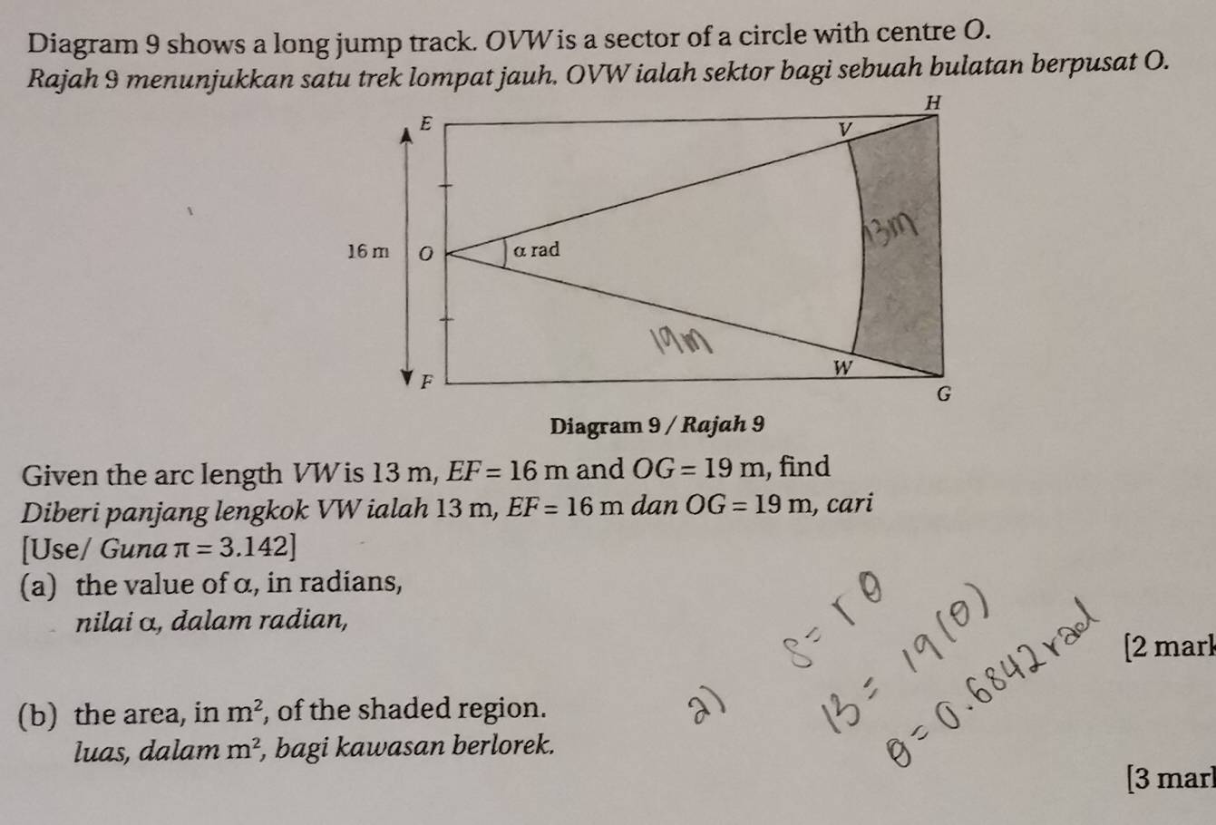 Diagram 9 shows a long jump track. OVW is a sector of a circle with centre O. 
Rajah 9 menunjukkan satu trek lompat jauh. OVW ialah sektor bagi sebuah bulatan berpusat O. 
Diagram 9 / Rajah 9 
Given the arc length VW is 13 m, EF=16m and OG=19m , find 
Diberi panjang lengkok VW ialah 13 m, EF=16m dan OG=19m , cari 
[Use/ Guna π =3.142]
(a) the value of α, in radians, 
nilai α, dalam radian, 
[2 mark 
(b) the area, in m^2 , of the shaded region. 
luas, dalam m^2 , bagi kawasan berlorek. 
[3 marl