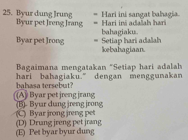 Byur dung Jrung = Hari ini sangat bahagia.
Byur pet Jreng Jrang = Hari ini adalah hari
bahagiaku.
Byar pet Jrong = Setiap hari adalah
kebahagiaan.
Bagaimana mengatakan “Setiap hari adalah
hari bahagiaku.” dengan menggunakan
bahasa tersebut?
(A) Byar pet jreng jrang
(B)- Byur dung jreng jrong
(C) Byar jrong jreng pet
(D) Drung jreng pet jrang
(E) Pet byar byur dung