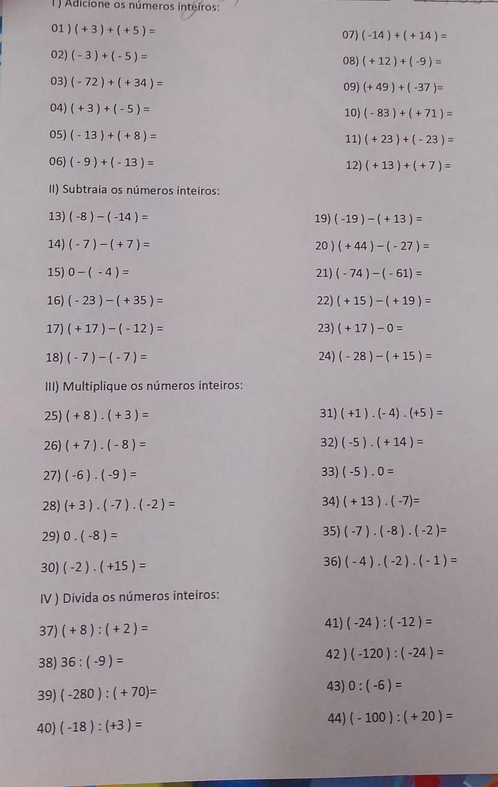 1 ) Adicione os números inteiros:
01 ) (+3)+(+5)= 07) (-14)+(+14)=
02) (-3)+(-5)= 08) (+12)+(-9)=
03) (-72)+(+34)= 09) (+49)+(-37)=
04) (+3)+(-5)= 10) (-83)+(+71)=
05) (-13)+(+8)= 11) (+23)+(-23)=
06) (-9)+(-13)= 12) (+13)+(+7)=
II) Subtraia os números inteiros:
13) (-8)-(-14)= 19) (-19)-(+13)=
14) (-7)-(+7)= 20) (+44)-(-27)=
15) 0-(-4)= 21) (-74)-(-61)=
16) (-23)-(+35)= 22) (+15)-(+19)=
17) (+17)-(-12)= 23) (+17)-0=
18) (-7)-(-7)= 24) (-28)-(+15)=
III) Multiplique os números inteiros:
25) (+8)· (+3)= 31) (+1)· (-4)· (+5)=
26) (+7)· (-8)= 32) (-5)· (+14)=
27) (-6)· (-9)= 33) (-5).0=
28) (+3)· (-7)· (-2)= 34) (+13)· (-7)=
29) 0.(-8)=
35) (-7)· (-8)· (-2)=
30) (-2)· (+15)= 36) (-4)· (-2)· (-1)=
IV ) Divida os números inteiros:
41)
37) (+8):(+2)= (-24):(-12)=
38) 36:(-9)= 42 ) (-120):(-24)=
39) (-280):(+70)= 43) 0:(-6)=
40) (-18):(+3)=
44) (-100):(+20)=