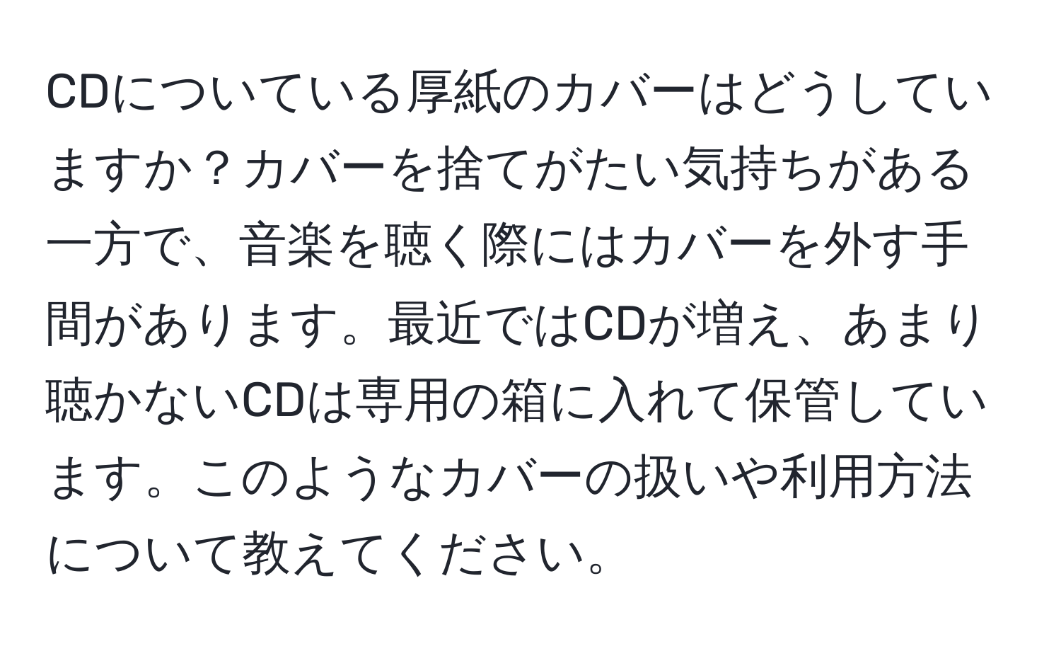 CDについている厚紙のカバーはどうしていますか？カバーを捨てがたい気持ちがある一方で、音楽を聴く際にはカバーを外す手間があります。最近ではCDが増え、あまり聴かないCDは専用の箱に入れて保管しています。このようなカバーの扱いや利用方法について教えてください。