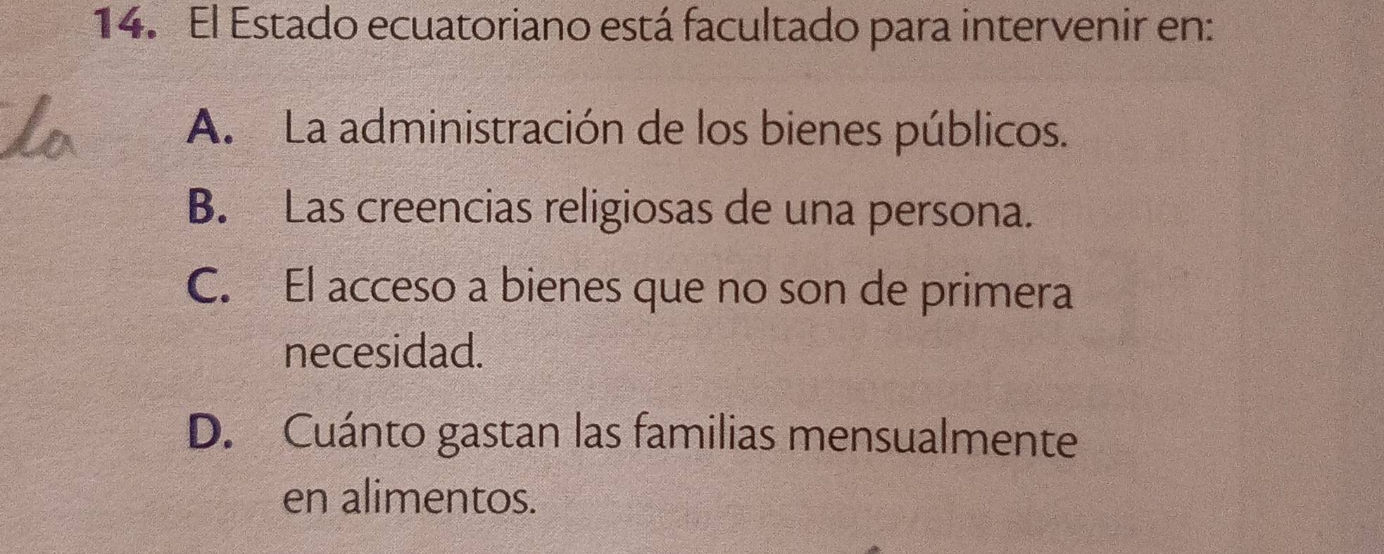 El Estado ecuatoriano está facultado para intervenir en:
A. La administración de los bienes públicos.
B. Las creencias religiosas de una persona.
C. El acceso a bienes que no son de primera
necesidad.
D. Cuánto gastan las familias mensualmente
en alimentos.