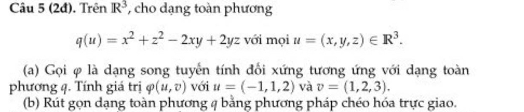 (2đ). Trên R^3 , cho dạng toàn phương
q(u)=x^2+z^2-2xy+2yz với mọi u=(x,y,z)∈ R^3. 
(a) Gọi φ là dạng song tuyến tính đổi xứng tương ứng với dạng toàn 
phương 4. Tính giá trị Q(u,v) với u=(-1,1,2) và v=(1,2,3). 
(b) Rút gọn dạng toàn phương 4 bằng phương pháp chéo hóa trực giao.