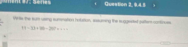 gnment #7: Séries Question 2, 9.4.5 
Write the sum using summation notation, assuming the suggested pattem continues.
11-33+99-297+·s