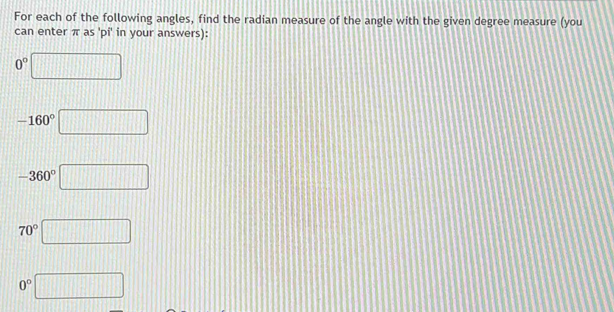 For each of the following angles, find the radian measure of the angle with the given degree measure (you 
can enter π as 'pi' in your answers):
0°□
-160°□
-360° □
70° □
0° □