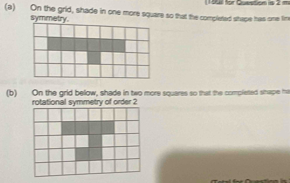 (9bal for Question is 2 m 
(a) On the grid, shade in one more square so that the completed shape has one lim 
symmetry. 
(b) On the grid below, shade in two more squares so that the completted shape ma 
rotational symmetry of order 2