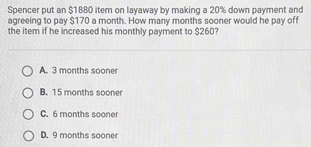 Spencer put an $1880 item on layaway by making a 20% down payment and
agreeing to pay $170 a month. How many months sooner would he pay off
the item if he increased his monthly payment to $260?
A. 3 months sooner
B. 15 months sooner
C. 6 months sooner
D. 9 months sooner