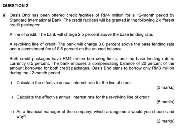 Oasis Bhd has been offered credit facilities of RM4 million for a 12-month period by 
Standard International Bank. The credit facilities will be granted in the following 2 different 
credit packages: 
A line of credit: The bank will charge 2.5 percent above the base lending rate. 
A revolving line of credit: The bank will charge 3.0 percent above the base lending rate 
and a commitment fee of 0.5 percent on the unused balance. 
Both credit packages have RM4 million borrowing limits, and the base lending rate is 
currently 6.5 percent. The bank imposes a compensating balance of 20 percent of the 
amount borrowed for both credit packages. Oasis Bhd plans to borrow only RM3 million
during the 12-month period. 
i) Calculate the effective annual interest rate for the line of credit. 
(3 marks) 
ii) Calculate the effective annual interest rate for the revolving line of credit. 
(5 marks) 
iii) As a financial manager of the company, which arrangement would you choose and 
why? 
(2 marks)