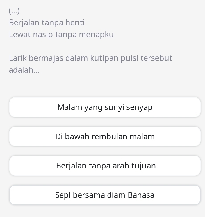 (...)
Berjalan tanpa henti
Lewat nasip tanpa menapku
Larik bermajas dalam kutipan puisi tersebut
adalah...
Malam yang sunyi senyap
Di bawah rembulan malam
Berjalan tanpa arah tujuan
Sepi bersama diam Bahasa