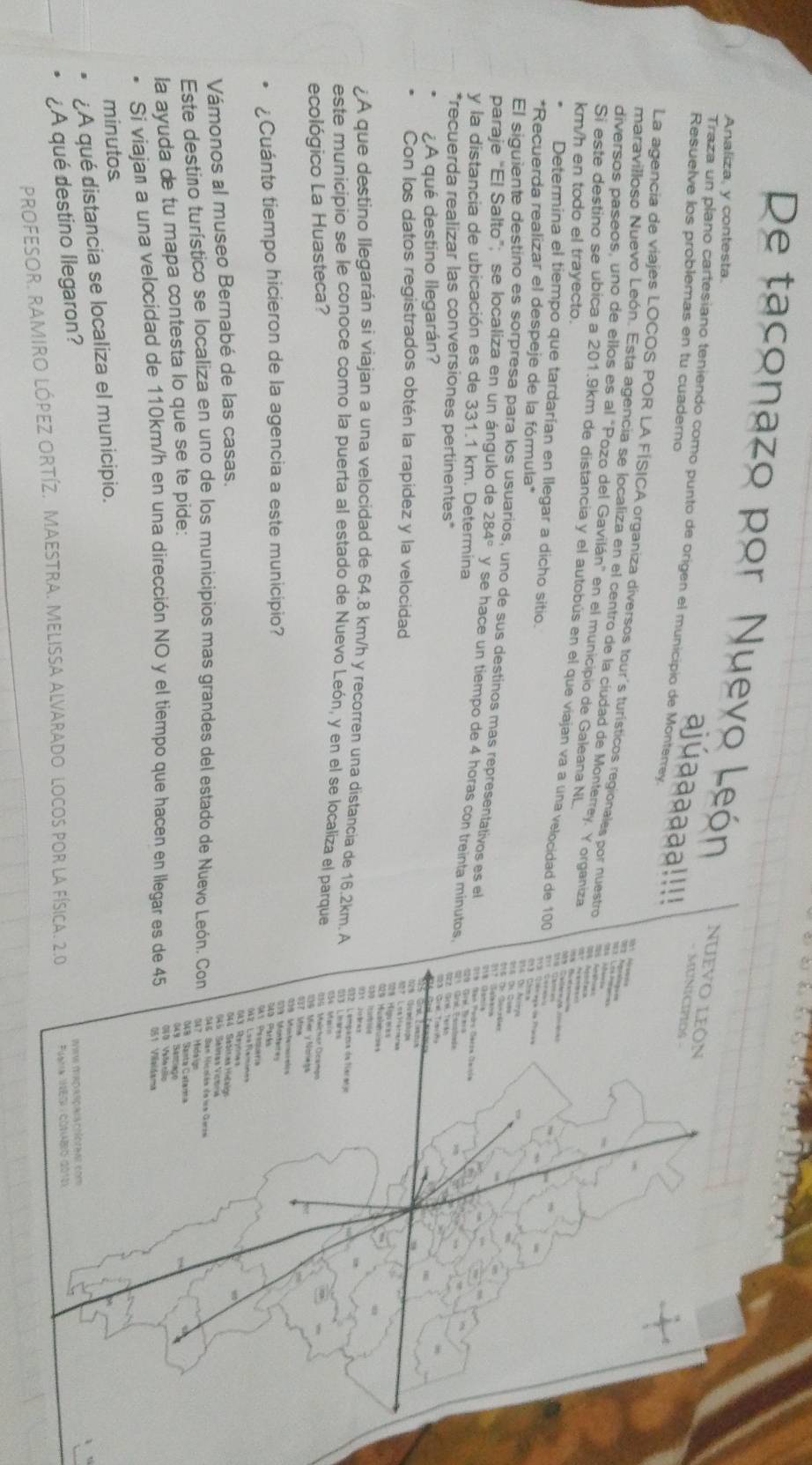 De taconazo por Nuevo León Nuevo leÔn
Analiza, y contesta.
Traza un plano cartesiano teniendo como punto de origen el municipio de Monteney
Resuelve los problemas en tu cuaderno
ajúa aaaaa!!!!
- MUNICIPIOS -
La agencia de viajes LOCOS POR LA FÍSICA organiza diversos tour's turísticos regionales por nuestro
maravilloso Nuevo León. Esta agencia se localiza en el centro de la ciudad de Monterrey. Y organiza
diversos paseos, uno de ellos es al "Pozo del Gavilán" en el municipio de Galeana NL
M ho
km/h en todo el trayecto.
Si este destino se ubica a 201.9km de distancia y el autobús en el que viajan va a una velocidad de 100
Determina el tiempo que tardarían en llegar a dicho sitio.
    
*Recuerda realizar el despeje de la fórmula*
Navrpa
a     
El siguiente destino es sorpresa para los usuarios, uno de sus destinos mas representativos es el Jan Paárs Geron Oaitón
paraje “El Salto”; se localiza en un ángulo de 284° y se hace un tiempo de 4 horas con treinta minutos.
y la distancia de ubicación es de 331.1 km. Determina
*recuerda realizar las conversiones pertinentes*
¿A qué destino llegarán?
1          
Con los datos registrados obtén la rapídez y la velocidad
¿A que destino llegarán si viajan a una velocidad de 64.8 km/h y recorren una distancia de 16.2km. A
este municipio se le conoce como la puerta al estado de Nuevo León, y en el se localiza el parque
ecológico La Huasteca?
Mer y Nariega
¿Cuánto tiempo hicieron de la agencia a este municipio?
042 LseFxmines
Vámonos al museo Bernabé de las casas.
Este destimo turístico se localiza en uno de los municipios mas grandes del estado de Nuevo León. Con  SAS San Nicolón do un Geron
347 Midaigo
la ayuda de tu mapa contesta lo que se te pide:
019  Saete Catara
Si viajan a una velocidad de 110km/h en una dirección NO y el tiempo que hacen en llegar es de 45 051 Viaidama
minutos
¿A qué distancia se localiza el municipio.
¿A qué destino llegaron?
Ian ferda spala ctícaas com
PROFESOR. RAMIRO LÓPEZ ORTíZ. MAESTRA. MELISsa aLvArado locos por la física. 2.0  Flana Meon  cótabro 2010)