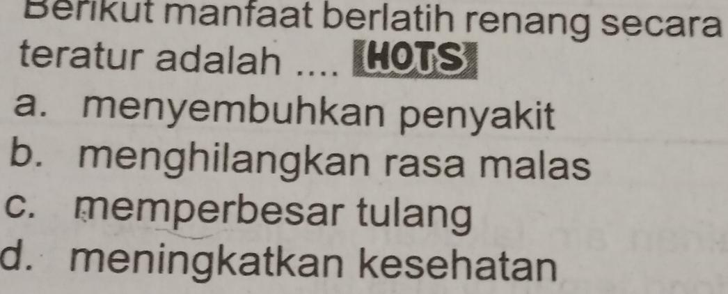 Berikut manfaat berlatih renang secara
teratur adalah .... HOTS
a. menyembuhkan penyakit
b. menghilangkan rasa malas
c. memperbesar tulang
d. meningkatkan kesehatan