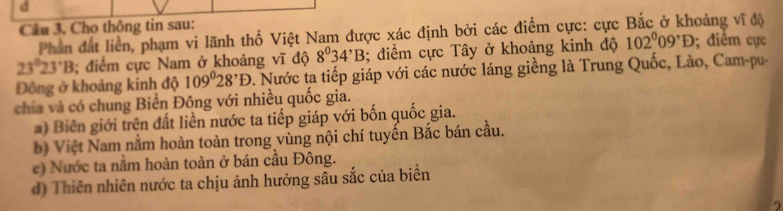 Cho thông tin sau: 
Phần đất liển, phạm vi lãnh thổ Việt Nam được xác định bởi các điểm cực: cực Bắc ở khoảng vĩ độ
23°23'B; điểm cực Nam ở khoảng vĩ độ 8^034^,B; điểm cực Tây ở khoảng kinh độ 102^009^,D; điểm cực 
Đông ở khoảng kinh độ 109°28^,D. Nước ta tiếp giáp với các nước láng giềng là Trung Quốc, Lào, Cam-pu 
chia và có chung Biển Đông với nhiều quốc gia. 
) Biên giới trên đất liền nước ta tiếp giáp với bốn quốc gia. 
b) Việt Nam nằm hoàn toàn trong vùng nội chí tuyến Bắc bán cầu. 
e) Nước ta nằm hoàn toàn ở bán cầu Đông. 
d) Thiên nhiên nước ta chịu ảnh hưởng sâu sắc của biển