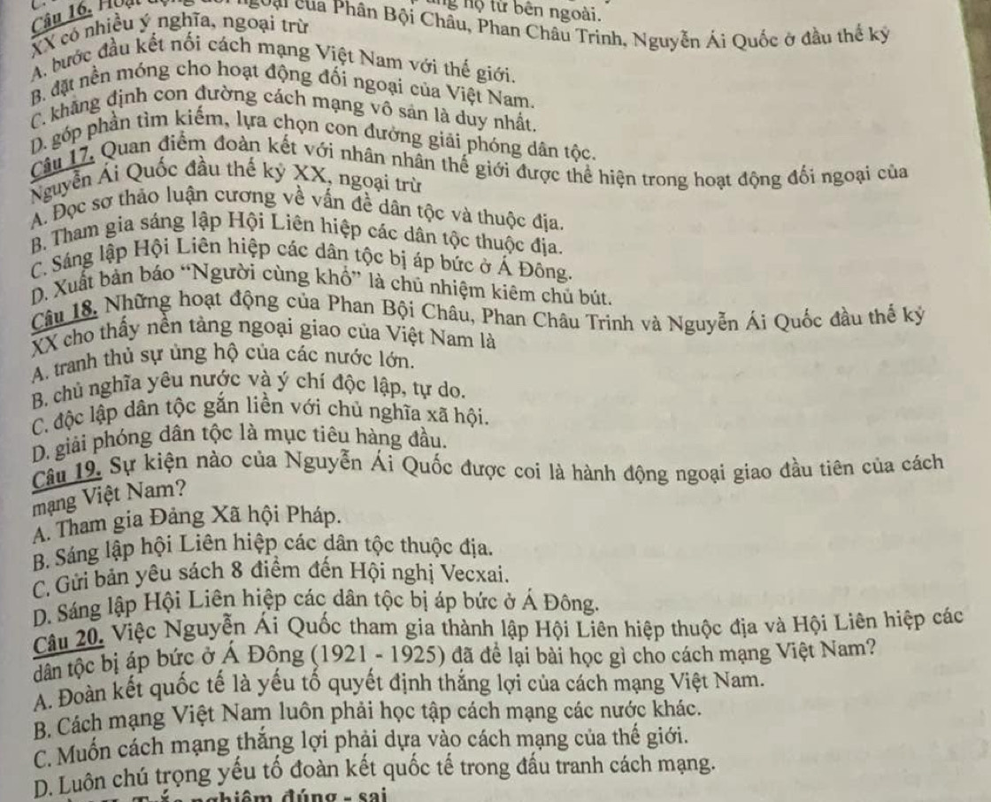 ung hộ từ bên ngoài.
Câu 16. Hoạt tụ *'ưg của Phân Bội Châu, Phan Châu Trinh, Nguyễn Ái Quốc ở đầu thể kỳ
XX có nhiều ý nghĩa, ngoại trừ
A. bước đầu kết nối cách mạng Việt Nam với thế giới.
B. đặt nền móng cho hoạt động đối ngoại của Việt Nam.
C. khẳng định con đường cách mạng vô sản là duy nhất.
D. góp phần tìm kiếm, lựa chọn con đưởng giải phóng dân tộc.
Câu 17, Quan điểm đoàn kết với nhân nhân thế giới được thể hiện trong hoạt động đối ngoại của
Nguyễn Ái Quốc đầu thế kỷ XX, ngoại trừ
A. Đọc sơ thảo luận cương về vấn đề dân tộc và thuộc địa.
B. Tham gia sáng lập Hội Liên hiệp các dân tộc thuộc địa.
C. Sáng lập Hội Liên hiệp các dân tộc bị áp bức ở Á Đông.
D. Xuất bản báo “Người cùng khổ” là chú nhiệm kiêm chủ bút.
Câu 18. Những hoạt động của Phan Bội Châu, Phan Châu Trinh và Nguyễn Ái Quốc đầu thế kỷ
XX cho thấy nền tảng ngoại giao của Việt Nam là
A. tranh thủ sự ủng hộ của các nước lớn.
B. chủ nghĩa yêu nước và ý chí độc lập, tự do.
C. độc lập dân tộc gắn liền với chủ nghĩa xã hội.
D. giải phóng dân tộc là mục tiêu hàng đầu.
Câu 19, Sự kiện nào của Nguyễn Ái Quốc được coi là hành động ngoại giao đầu tiên của cách
mạng Việt Nam?
A. Tham gia Đảng Xã hội Pháp.
B. Sáng lập hội Liên hiệp các dân tộc thuộc địa.
C. Gửi bản yêu sách 8 điểm đến Hội nghị Vecxai.
D. Sáng lập Hội Liên hiệp các dân tộc bị áp bức ở Á Đông.
Câu 20. Việc Nguyễn Ái Quốc tham gia thành lập Hội Liên hiệp thuộc địa và Hội Liên hiệp các
dân tộc bị áp bức ở Á Đông (1921 - 1925) đã để lại bài học gì cho cách mạng Việt Nam?
A. Đoàn kết quốc tế là yếu tố quyết định thắng lợi của cách mạng Việt Nam.
B Cách mạng Việt Nam luôn phải học tập cách mạng các nước khác.
C. Muốn cách mạng thắng lợi phải dựa vào cách mạng của thế giới.
D. Luôn chú trọng yếu tố đoàn kết quốc tế trong đấu tranh cách mạng.
hiêm đúng - sai