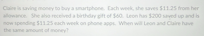 Claire is saving money to buy a smartphone. Each week, she saves $11.25 from her 
allowance. She also received a birthday gift of $60. Leon has $200 saved up and is 
now spending $11.25 each week on phone apps. When will Leon and Claire have 
the same amount of money?