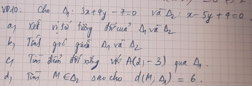 V1o: Cho △ _1 : 3x+4y-7=0 Va^-_aD_2 x-5y+4=0
a xef vtù hōng duicuā A vè △ _2
b, Tíd gió giā D_1 vai Lambda _2
q Tin dicn dǎ xǎng w A(2,-3) qua △ _1. 
d, Tèng M∈ △ _2 oao cho d(M;Delta _1)=6.