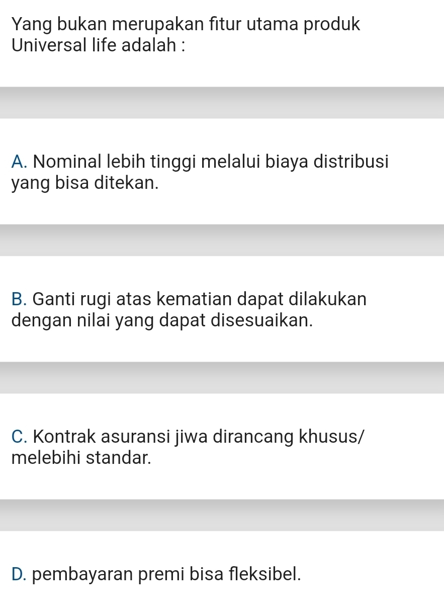 Yang bukan merupakan fitur utama produk
Universal life adalah :
A. Nominal lebih tinggi melalui biaya distribusi
yang bisa ditekan.
B. Ganti rugi atas kematian dapat dilakukan
dengan nilai yang dapat disesuaikan.
C. Kontrak asuransi jiwa dirancang khusus/
melebihi standar.
D. pembayaran premi bisa fleksibel.