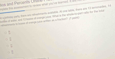 tios and Percents Online 
mplete this assessment to review what you've learned. It will I
At a birthday party, there are refreshments available. At one table, there are 13 lemonades, 14
bottles of water, and 12 boxes of orangé juice. What is the whole-to-part ratio for the total
refreshments to boxes of orange juice written as a fraction? (1 point)
 39/13 
 12/30 
 14/29 
 20/12 