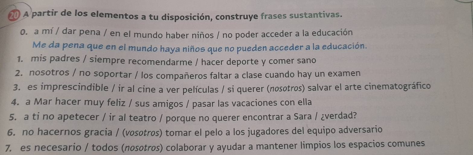 A partir de los elementos a tu disposición, construye frases sustantivas. 
0. a mí / dar pena / en el mundo haber niños / no poder acceder a la educación 
Me da pena que en el mundo haya niños que no pueden acceder a la educación. 
1. mis padres / siempre recomendarme / hacer deporte y comer sano 
2. nosotros / no soportar / los compañeros faltar a clase cuando hay un examen 
3. es imprescindible / ir al cine a ver películas / si querer (nosotros) salvar el arte cinematográfico 
4. a Mar hacer muy feliz / sus amigos / pasar las vacaciones con ella 
5. a ti no apetecer / ir al teatro / porque no querer encontrar a Sara / ¿verdad? 
6. no hacernos gracia / (vosotros) tomar el pelo a los jugadores del equipo adversario 
7. es necesario / todos (nosotros) colaborar y ayudar a mantener limpios los espacios comunes