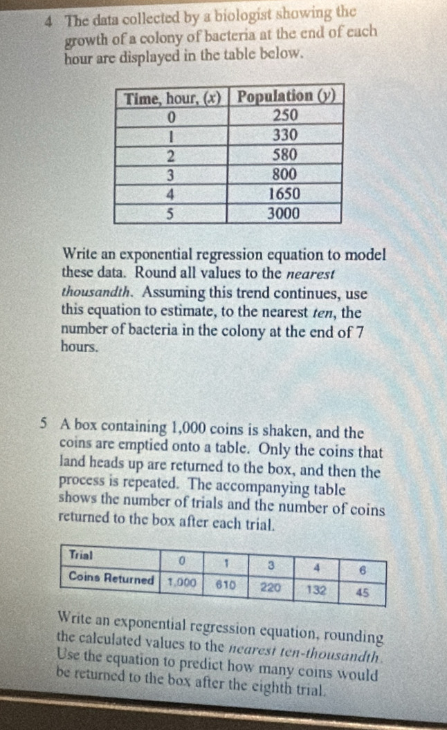 The data collected by a biologist showing the 
growth of a colony of bacteria at the end of each 
hour are displayed in the table below. 
Write an exponential regression equation to model 
these data. Round all values to the nearest 
thousandth. Assuming this trend continues, use 
this equation to estimate, to the nearest ten, the 
number of bacteria in the colony at the end of 7
hours. 
5 A box containing 1,000 coins is shaken, and the 
coins are emptied onto a table. Only the coins that 
land heads up are returned to the box, and then the 
process is repeated. The accompanying table 
shows the number of trials and the number of coins 
returned to the box after each trial. 
Write an exponential regression equation, rounding 
the calculated values to the nearest ten-thousandth . 
Use the equation to predict how many coins would 
be returned to the box after the eighth trial.