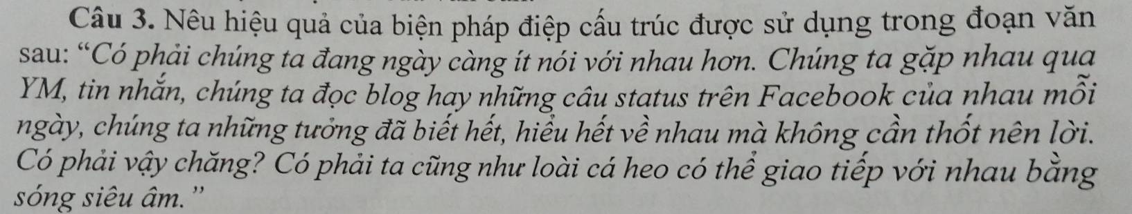 Nêu hiệu quả của biện pháp điệp cấu trúc được sử dụng trong đoạn văn 
sau: “Có phải chúng ta đang ngày càng ít nói với nhau hơn. Chúng ta gặp nhau qua
YM, tin nhắn, chúng ta đọc blog hay những câu status trên Facebook của nhau mỗi 
ngày, chúng ta những tưởng đã biết hết, hiểu hết về nhau mà không cần thốt nên lời. 
Có phải vậy chăng? Có phải ta cũng như loài cá heo có thể giao tiếp với nhau bằng 
sóng siêu âm.''