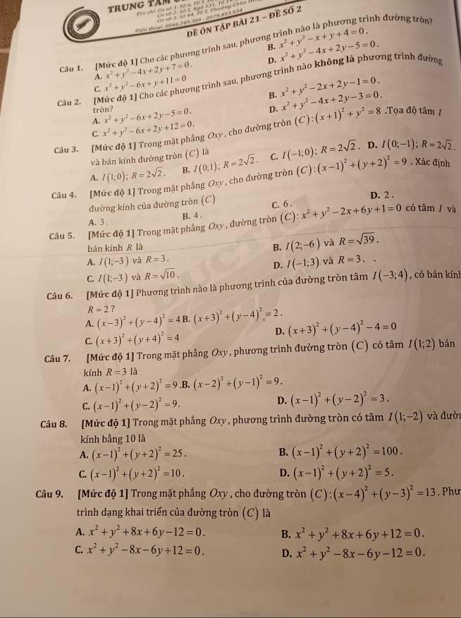 TRUNG TâM
Đha chế Ca st 1:Sử 6 YD S  Co sé 2. 55 5, Ngờ 172, Tổ 1
Cơ *ô 3, 5ố 44, 38 5, Phưường Chía
đề ôn tập bài 21 - đề số 2
Diên thoại 0946 249 299 - 0979.493.934
B. x^2+y^2-x+y+4=0.
Câu 1. [Mức độ 1] Cho các phương trình sau, phương trình nào là phương trình đường tròn
D.
A. x^2+y^2-4x+2y+7=0. x^2+y^2-4x+2y-5=0.
C. x^2+y^2-6x+y+11=0 long trình sau, phương trình nào không là phương trình đường
Câu 2. [M x^2+y^2-2x+2y-1=0.
tròn? B.
D.
A. x^2+y^2-6x+2y-5=0. x^2+y^2-4x+2y-3=0.
C. x^2+y^2-6x+2y+12=0.
Câu 3. [Mức độ 1] Trong mặt phẳng Oxy, cho đường tròn (C):(x+1)^2+y^2=8.Tọa độ tâm /
và bán kính đường tròn (C) là
A. I(1;0);R=2sqrt(2). B. I(0;1);R=2sqrt(2). C. I(-1;0);R=2sqrt(2).
D. I(0;-1);R=2sqrt(2).
Câu 4. [Mức độ 1] Trong mặt phẳng Oxy, cho đường tròn (C):(x-1)^2+(y+2)^2=9 , Xác định
đường kính của đường tròn (C) D. 2 .
A. 3 . B. 4 . C. 6 .
Câu 5. [Mức độ 1] Trong mặt phầng Oxy , đường tròn (C): x^2+y^2-2x+6y+1=0 có tâm / và
bán kính R là B. I(2;-6) và R=sqrt(39).
A. I(1;-3) và R=3. và R=3.
D. I(-1;3)
C. I(1;-3) và R=sqrt(10).
Câu 6. [Mức độ 1] Phương trình nào là phương trình của đường tròn tâm I(-3;4) , có bán kính
R=2 ?
A. (x-3)^2+(y-4)^2=4 B. (x+3)^2+(y-4)^2=2.
C. (x+3)^2+(y+4)^2=4
D. (x+3)^2+(y-4)^2-4=0
Câu 7. [Mức độ 1] Trong mặt phẳng Oxy, phương trình đường tròn (C) có tâm I(1;2) bán
kính R=31 à
A. (x-1)^2+(y+2)^2=9.B. (x-2)^2+(y-1)^2=9.
C. (x-1)^2+(y-2)^2=9. D. (x-1)^2+(y-2)^2=3.
Câu 8. [Mức độ 1] Trong mặt phẳng Oxy, phương trình đường tròn có tâm I(1;-2) và đười
kính bằng 10 là
B.
A. (x-1)^2+(y+2)^2=25. (x-1)^2+(y+2)^2=100.
C. (x-1)^2+(y+2)^2=10. D. (x-1)^2+(y+2)^2=5.
Câu 9. [Mức độ 1] Trong mặt phẳng Oxy , cho đường tròn (C):(x-4)^2+(y-3)^2=13. Phư
trình dạng khai triển của đường tròn (C) là
A. x^2+y^2+8x+6y-12=0. B. x^2+y^2+8x+6y+12=0.
C. x^2+y^2-8x-6y+12=0. x^2+y^2-8x-6y-12=0.
D.