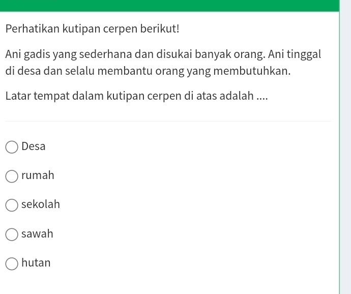 Perhatikan kutipan cerpen berikut!
Ani gadis yang sederhana dan disukai banyak orang. Ani tinggal
di desa dan selalu membantu orang yang membutuhkan.
Latar tempat dalam kutipan cerpen di atas adalah ....
Desa
rumah
sekolah
sawah
hutan