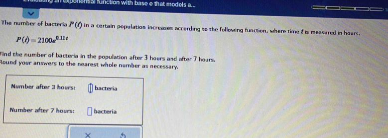 ly an exponential function with base e that models a... 
The number of bacteria P(t) in a certain population increases according to the following function, where time t is measured in hours.
P(t)=2100e^(0.11t)
Find the number of bacteria in the population after 3 hours and after 7 hours. 
Round your answers to the nearest whole number as necessary. 
Number after 3 hours : bacteria 
Number after 7 hours : bacteria 
× 5