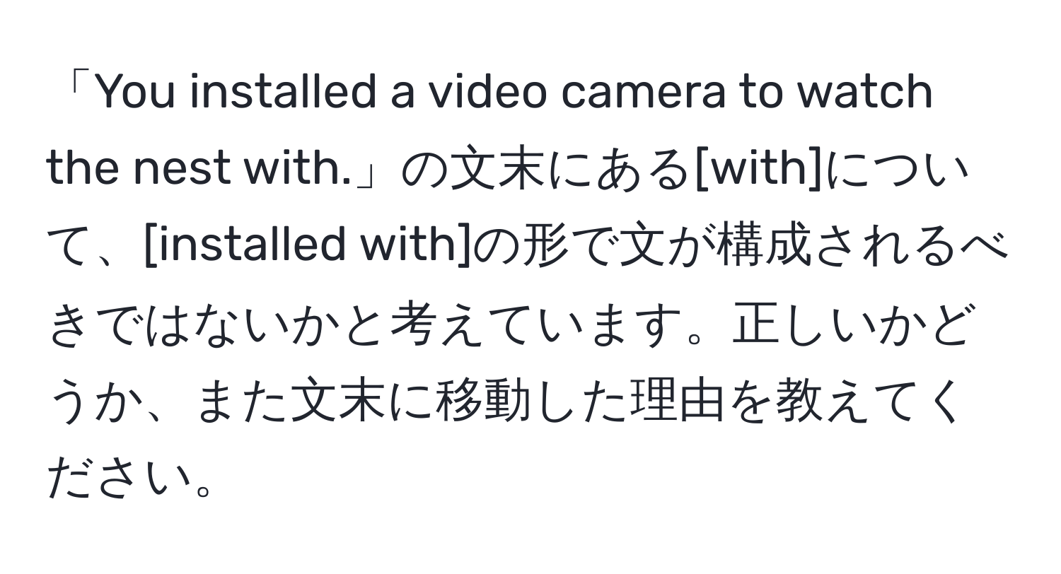 「You installed a video camera to watch the nest with.」の文末にある[with]について、[installed with]の形で文が構成されるべきではないかと考えています。正しいかどうか、また文末に移動した理由を教えてください。