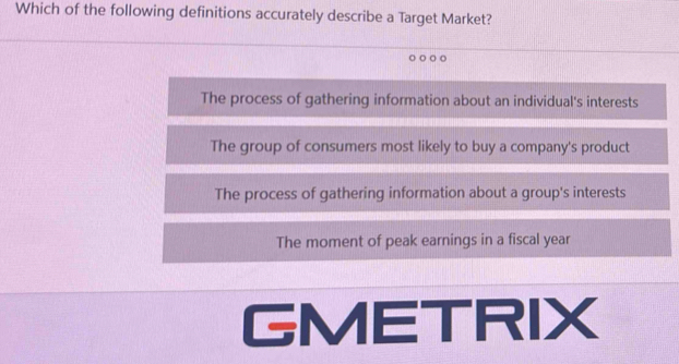 Which of the following definitions accurately describe a Target Market?
The process of gathering information about an individual's interests
The group of consumers most likely to buy a company's product
The process of gathering information about a group's interests
The moment of peak earnings in a fiscal year
GMETRIX