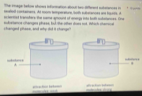 The image below shows information about two different substances in 10 points 
sealed containers. At room temperature, both substances are liquids. A 
scientist transfers the same amount of energy into both substances. One 
substance changes phase, but the other does not. Which chemical 
changed phase, and why did it change? 
e 
action between attraction between 
molecules: strong