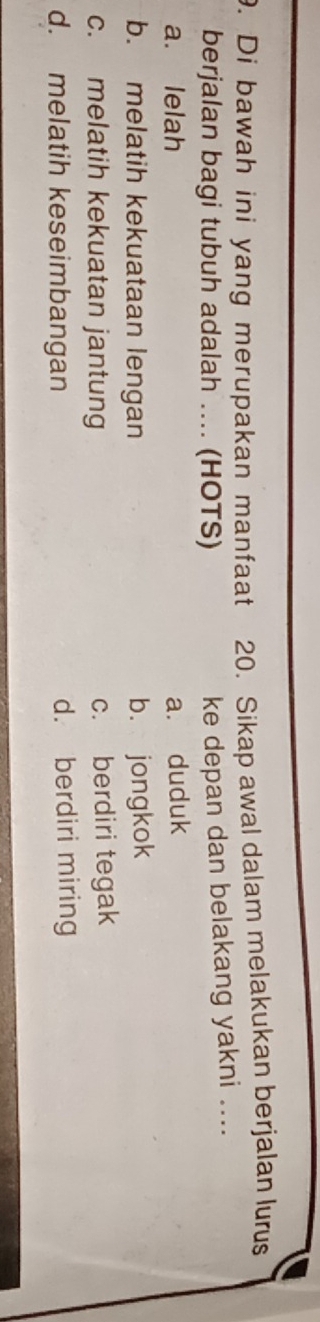 Di bawah ini yang merupakan manfaat 20. Sikap awal dalam melakukan berjalan lurus
berjalan bagi tubuh adalah .... (HOTS)
ke depan dan belakang yakni ....
a. lelah a. duduk
b. melatih kekuataan lengan b. jongkok
c. melatih kekuatan jantung c. berdiri tegak
d. melatih keseimbangan d. berdiri miring