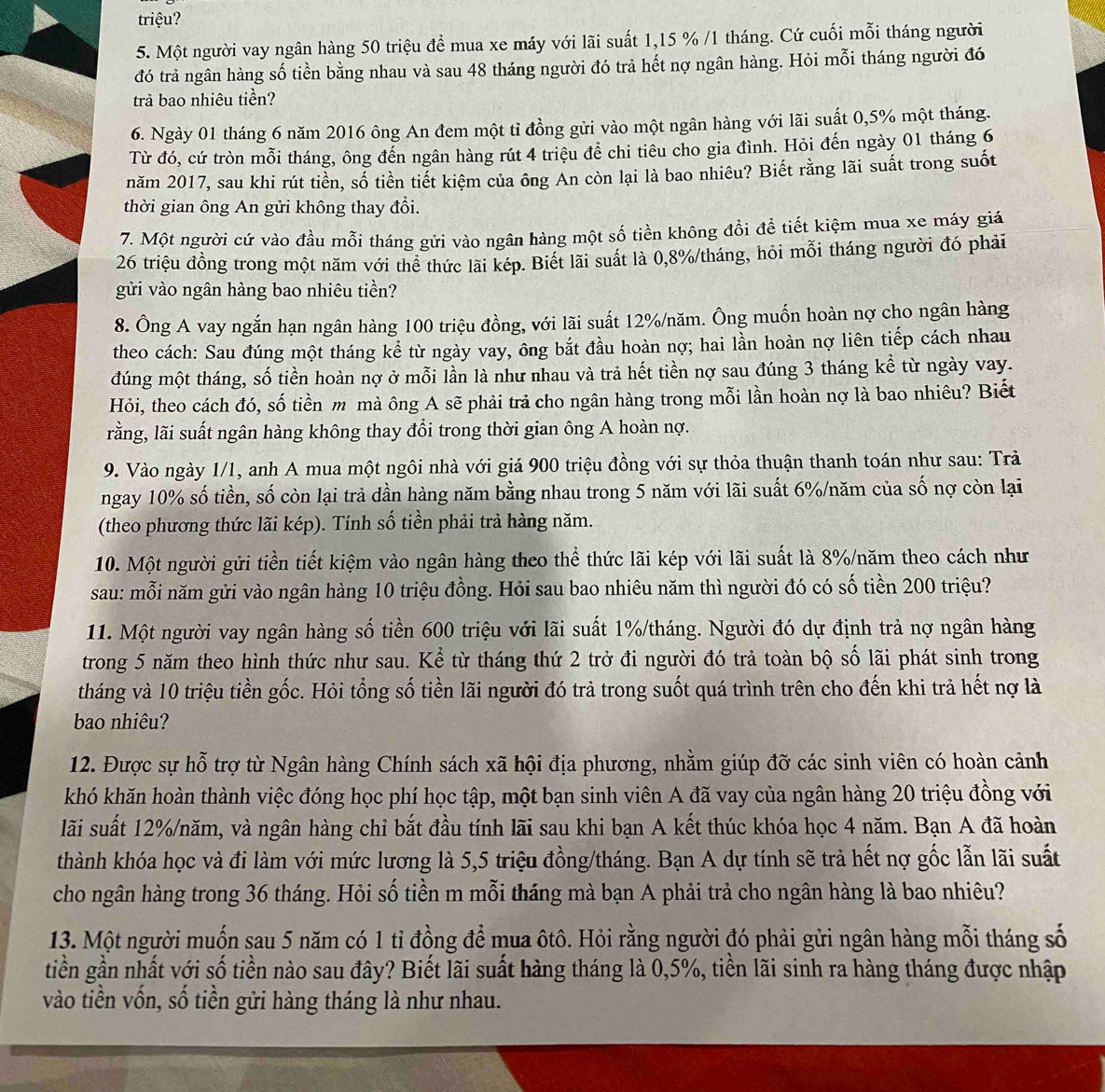 triệu?
5. Một người vay ngân hàng 50 triệu để mua xe máy với lãi suất 1,15 % /1 tháng. Cứ cuối mỗi tháng người
đó trả ngân hàng số tiền bằng nhau và sau 48 tháng người đó trả hết nợ ngân hàng. Hỏi mỗi tháng người đó
trả bao nhiêu tiền?
6. Ngày 01 tháng 6 năm 2016 ông An đem một tỉ đồng gửi vào một ngân hàng với lãi suất 0,5% một tháng.
Từ đó, cứ tròn mỗi tháng, ông đến ngân hàng rút 4 triệu để chi tiêu cho gia đình. Hỏi đến ngày 01 tháng 6
năm 2017, sau khi rút tiền, số tiền tiết kiệm của ông An còn lại là bao nhiêu? Biết rằng lãi suất trong suốt
thời gian ông An gửi không thay đổi.
7. Một người cứ vào đầu mỗi tháng gửi vào ngân hàng một số tiền không đổi đề tiết kiệm mua xe máy giá
26 triệu đồng trong một năm với thể thức lãi kép. Biết lãi suất là 0,8%/tháng, hỏi mỗi tháng người đó phải
gửi vào ngân hàng bao nhiêu tiền?
8. Ông A vay ngắn hạn ngân hàng 100 triệu đồng, với lãi suất 12%/năm. Ông muốn hoàn nợ cho ngân hàng
theo cách: Sau đúng một tháng kể từ ngày vay, ông bắt đầu hoàn nợ; hai lần hoàn nợ liên tiếp cách nhau
dúng một tháng, số tiền hoàn nợ ở mỗi lần là như nhau và trả hết tiền nợ sau đúng 3 tháng kể từ ngày vay.
Hỏi, theo cách đó, số tiền m mà ông A sẽ phải trả cho ngân hàng trong mỗi lần hoàn nợ là bao nhiêu? Biết
rằng, lãi suất ngân hàng không thay đổi trong thời gian ông A hoàn nợ.
9. Vào ngày 1/1, anh A mua một ngôi nhà với giá 900 triệu đồng với sự thỏa thuận thanh toán như sau: Trả
ngay 10% số tiền, số còn lại trả dần hàng năm bằng nhau trong 5 năm với lãi suất 6%/năm của số nợ còn lại
(theo phương thức lãi kép). Tính số tiền phải trả hàng năm.
10. Một người gửi tiền tiết kiệm vào ngân hàng theo thể thức lãi kép với lãi suất là 8%/năm theo cách như
sau: mỗi năm gửi vào ngân hàng 10 triệu đồng. Hỏi sau bao nhiêu năm thì người đó có số tiền 200 triệu?
11. Một người vay ngân hàng số tiền 600 triệu với lãi suất 1%/tháng. Người đó dự định trả nợ ngân hàng
trong 5 năm theo hình thức như sau. Kể từ tháng thứ 2 trở đi người đó trả toàn bộ số lãi phát sinh trong
tháng và 10 triệu tiền gốc. Hỏi tổng số tiền lãi người đó trả trong suốt quá trình trên cho đến khi trả hết nợ là
bao nhiêu?
12. Được sự hỗ trợ từ Ngân hàng Chính sách xã hội địa phương, nhằm giúp đỡ các sinh viên có hoàn cảnh
khó khăn hoàn thành việc đóng học phí học tập, một bạn sinh viên A đã vay của ngân hàng 20 triệu đồng với
lãi suất 12%/năm, và ngân hàng chỉ bắt đầu tính lãi sau khi bạn A kết thúc khóa học 4 năm. Bạn A đã hoàn
thành khóa học và đi làm với mức lương là 5,5 triệu đồng/tháng. Bạn A dự tính sẽ trả hết nợ gốc lẫn lãi suất
cho ngân hàng trong 36 tháng. Hỏi số tiền m mỗi tháng mà bạn A phải trả cho ngân hàng là bao nhiêu?
13. Một người muốn sau 5 năm có 1 tỉ đồng để mua ôtô. Hỏi rằng người đó phải gửi ngân hàng mỗi tháng số
tiền gần nhất với số tiền nào sau đây? Biết lãi suất hàng tháng là 0,5%, tiền lãi sinh ra hàng tháng được nhập
vào tiền vốn, số tiền gửi hàng tháng là như nhau.