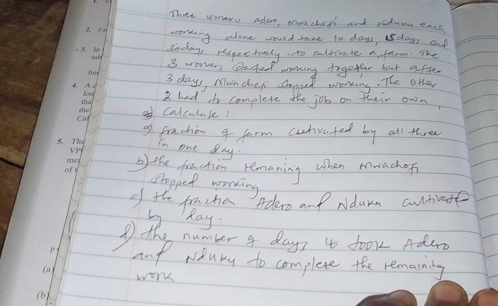 Three worers adero, munchofi and pduu eacy 
woring alone would take t0 days, sdays and
3odays respectively to cultivate a farm. The
3 worrers clated working together but after
3 days, Munchoti capped eorming. The otter 
had to complete the job on their own 
Calculafe1 
9f frachon 4 farm cutvafed by all three 
in one day. 
b the frachion remaning when muachof 
ctopped working 
of the fruchia Adero and Ndura cutvate 
Ly Ray 
the number 4 days 4 fo01 Aduro 
and riduky to complete the remarning 
work