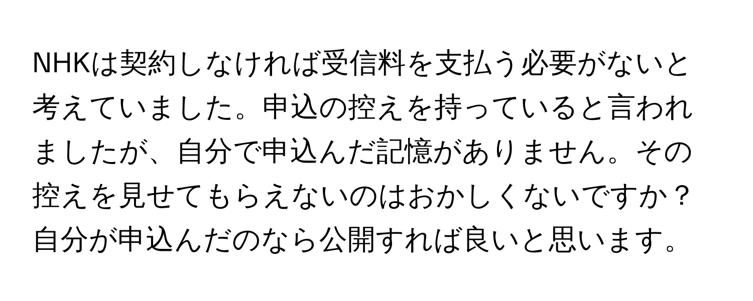 NHKは契約しなければ受信料を支払う必要がないと考えていました。申込の控えを持っていると言われましたが、自分で申込んだ記憶がありません。その控えを見せてもらえないのはおかしくないですか？自分が申込んだのなら公開すれば良いと思います。