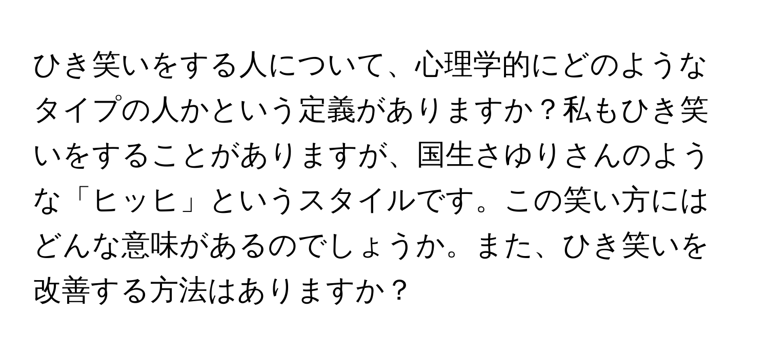 ひき笑いをする人について、心理学的にどのようなタイプの人かという定義がありますか？私もひき笑いをすることがありますが、国生さゆりさんのような「ヒッヒ」というスタイルです。この笑い方にはどんな意味があるのでしょうか。また、ひき笑いを改善する方法はありますか？