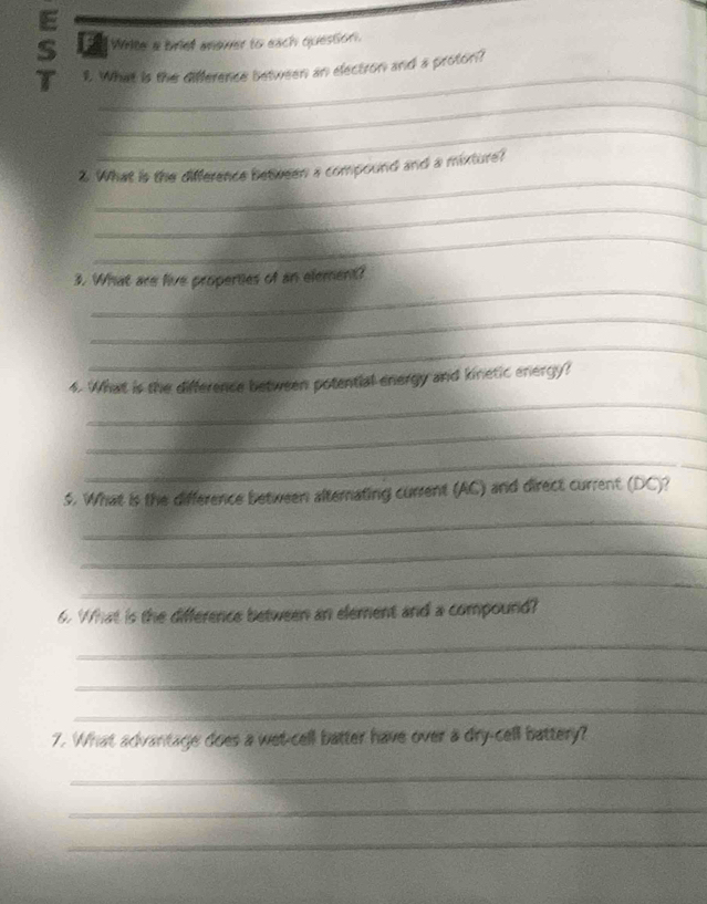 White a briet aewer to each quession. 
T 1. What is the difference between an electron and a proton? 
_ 
_ 
_ 
2. What is the difference between a compound and a mixture? 
_ 
_ 
_ 
3. What are live properties of an element? 
_ 
_ 
_ 
4. What is the difference between potential energy and kinetic energy? 
_ 
_ 
5. What is the difference between alternating current (AC) and direct current (DC)? 
_ 
_ 
_ 
6. What is the difference between an element and a compound? 
_ 
_ 
_ 
7. What advantage does a wet-cell batter have over a dry-cell battery? 
_ 
_ 
_