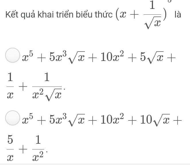 Kết quả khai triển biểu thức (x+ 1/sqrt(x) ) là
x^5+5x^3sqrt(x)+10x^2+5sqrt(x)+
 1/x + 1/x^2sqrt(x) .
x^5+5x^3sqrt(x)+10x^2+10sqrt(x)+
 5/x + 1/x^2 .