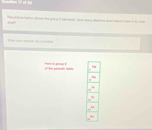 The picture below shows the group 0 elements. How many electrons does helium have in its outer
shell?
Enter your answer as a number
Here is group 0 
of the periodic table: