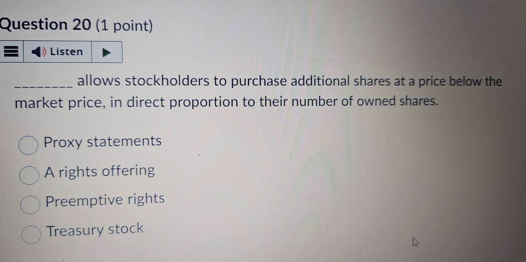 Listen
_allows stockholders to purchase additional shares at a price below the
market price, in direct proportion to their number of owned shares.
Proxy statements
A rights offering
Preemptive rights
Treasury stock