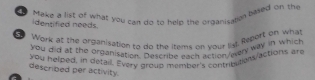 Make a list of what you can do to help the ordanisation based on the 
identified needs. 
Work at the organisation to do the items on vour ly, Repert on what 
you did at the organisation. Describe each action/avery way in which 
you helped, in detail. Every group member's contributionactions are 
described per activity.