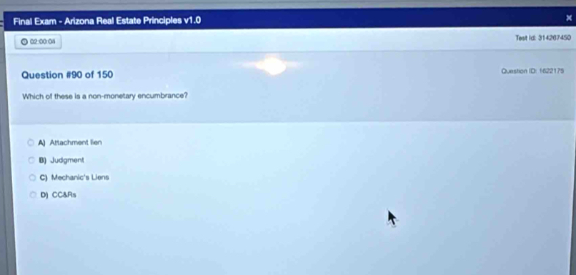 Final Exam - Arizona Real Estate Principles v1.0 ×
02:00:04 Test id: 314267450
Question #90 of 150 Question ID: 1622175
Which of these is a non-monetary encumbrance?
A) Attachment lien
B) Judgment
C) Mechanic's Liens
D) CC&Rs