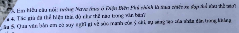 Em hiểu câu nói: tướng Nava thua ở Điện Biên Phủ chính là thua chiếc xe đạp thổ như thế nào? 
Tu 4. Tác giả đã thể hiện thái độ như thế nào trong văn bản? 
Sâu 5. Qua văn bản em có suy nghĩ gì về sức mạnh của ý chí, sự sáng tạo của nhân dân trong kháng