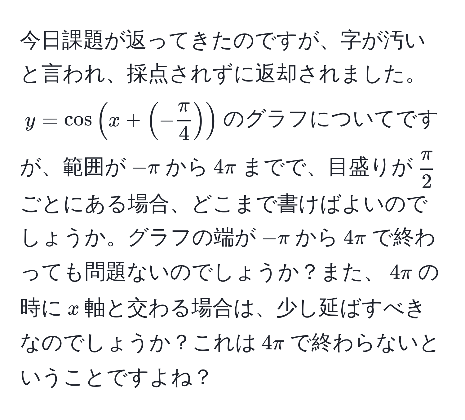 今日課題が返ってきたのですが、字が汚いと言われ、採点されずに返却されました。$y=cos(x + (- π/4 ))$のグラフについてですが、範囲が$-π$から$4π$までで、目盛りが$ π/2 $ごとにある場合、どこまで書けばよいのでしょうか。グラフの端が$-π$から$4π$で終わっても問題ないのでしょうか？また、$4π$の時に$x$軸と交わる場合は、少し延ばすべきなのでしょうか？これは$4π$で終わらないということですよね？