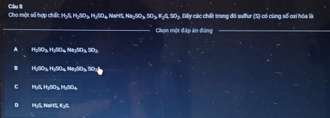 Cho một số hợp chấn =HxhSher, HxS Oa NaHS, Na-SO« SO+ K-S. SO+. Dãy các chất trong đó sulfur (S) có cùng số oxi hóa là
_
Chọn một đáp án đúng
A H_2SO_3+t_2SO_4Na_2SO_3, SO_2
B H_2SO_3H_2SO_4Na_2SO_3.
C H_2S, H_2SO_3H_2SO_4
D H₂S, NaHS, K₂S.