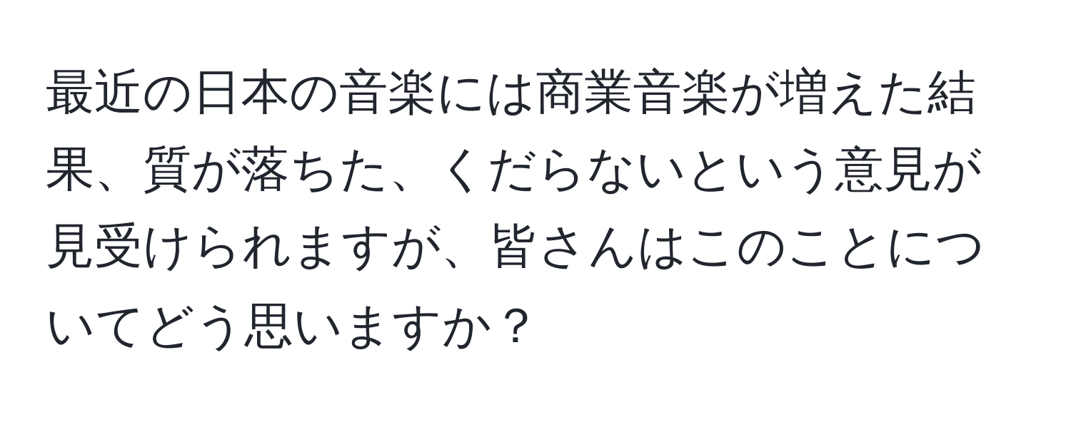 最近の日本の音楽には商業音楽が増えた結果、質が落ちた、くだらないという意見が見受けられますが、皆さんはこのことについてどう思いますか？