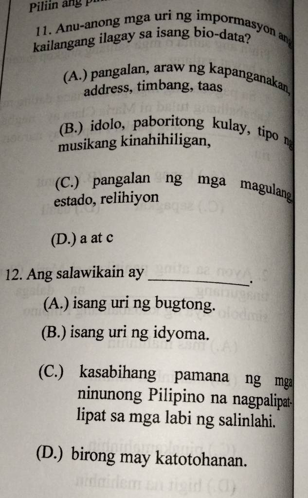 Anu-anong mga uri ng impormasyon ang
kailangang ilagay sa isang bio-data?
(A.) pangalan, araw ng kapanganakan,
address, timbang, taas
(B.) idolo, paboritong kulay, tipo ng
musikang kinahihiligan,
(C.) pangalan ng mga magulang
estado, relihiyon
(D.) a at c
_
12. Ang salawikain ay
(A.) isang uri ng bugtong.
(B.) isang uri ng idyoma.
(C.) kasabihang pamana ng mga
ninunong Pilipino na nagpalipat
lipat sa mga labi ng salinlahi.
(D.) birong may katotohanan.