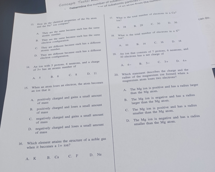 Concept Taks : 
an atom from th e n u r 
Determine the number of subatu H e subatomic part c 
13. How do the chemical properties of the Na atom 17. What is the total number of electrons in a Cu*
ion?
can do.
and the N=^+ on compare
A. They are the same because each has the same A. 28 B. 29 C. 30 D. 36
atomic number.
B. They are the same because each has the same 18. What is the total number of electrons in a S^(2-)
ion?
electron configuration.
A. 10 B. 14 C. 16
C. They are different because each has a different
D. They are different because each has a different D. 18
atomic number.
electron configuration. 19. An ion that consists of 7 protons, 6 neutrons, and
10 electrons has a net charge of
14. An ion with 5 protons, 6 neutrons, and a charge C. 3+ D. 4+
of 3+ has an atomic number of A. 4 - B. 3 -
A. 5 C. 8 D. 11 20, Which statement describes the charge and the
B. 6
radius of the magnesium ion formed when a
15. When an atom loses an electron, the atom becomes magnesium atom loses two electrons?
an ion that is
A. The Mg ion is positive and has a radius larger
A. positively charged and gains a small amount than the Mg atom.
B. positively charged and loses a small amount B. The Mg ion is negative and has a radius
of mass
larger than the Mg atom.
C. negatively charged and gains a small amount C. The Mg ion is positive and has a radius
of mass
smaller than the Mg atom.
of mass
D. negatively charged and loses a small amount D. The Mg ion is negative and has a radius
smaller than the Mg atom.
of mass
16. Which element attains the structure of a noble gas
when it becomes a 1+ion ?
A. K B. Ca C. F D. Ne