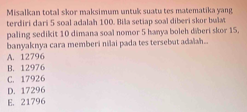 Misalkan total skor maksimum untuk suatu tes matematika yang
terdiri dari 5 soal adalah 100. Bila setiap soal diberi skor bulat
paling sedikit 10 dimana soal nomor 5 hanya boleh diberi skor 15,
banyaknya cara memberi nilai pada tes tersebut adalah...
A. 12796
B. 12976
C. 17926
D. 17296
E. 21796