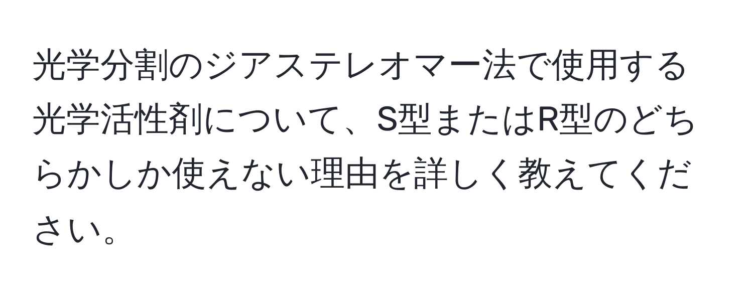 光学分割のジアステレオマー法で使用する光学活性剤について、S型またはR型のどちらかしか使えない理由を詳しく教えてください。