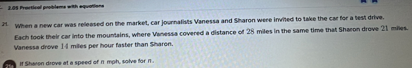 2.05 Practical problems with equations 
21 When a new car was released on the market, car journalists Vanessa and Sharon were invited to take the car for a test drive. 
Each took their car into the mountains, where Vanessa covered a distance of 28 miles in the same time that Sharon drove 21 miles. 
Vanessa drove 14 miles per hour faster than Sharon. 
21 If Sharon drove at a speed of n mph, solve for n.